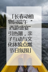 长春动植物园端午“西游盛宴”引热潮，亲子互动与文化体验点燃节日氛围