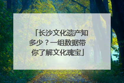 长沙文化遗产知多少？一组数据带你了解文化瑰宝