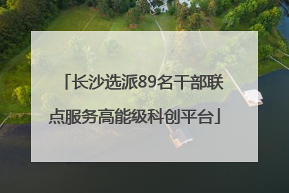 长沙选派89名干部联点服务高能级科创平台