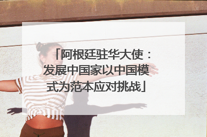 阿根廷驻华大使：发展中国家以中国模式为范本应对挑战