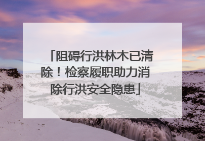 阻碍行洪林木已清除！检察履职助力消除行洪安全隐患