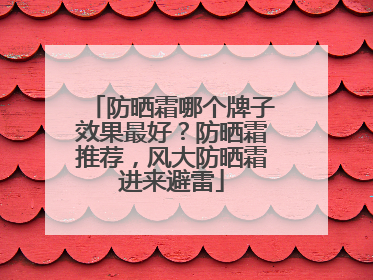 防晒霜哪个牌子效果最好？防晒霜推荐，风大防晒霜进来避雷