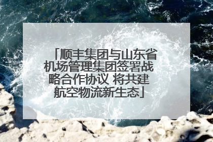 顺丰集团与山东省机场管理集团签署战略合作协议 将共建航空物流新生态