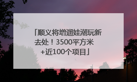 顺义将增遛娃潮玩新去处！3500平方米+近100个项目