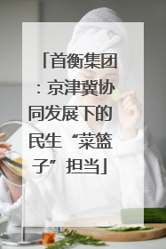 首衡集团：京津冀协同发展下的民生“菜篮子”担当