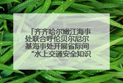 齐齐哈尔嫩江海事处联合呼伦贝尔尼尔基海事处开展省际间“水上交通安全知识进校园”活动