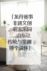 龙舟赛事、非遗文创、萌宠乐园……山东让传统与童趣撞个满怀