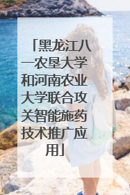 黑龙江八一农垦大学和河南农业大学联合攻关智能施药技术推广应用