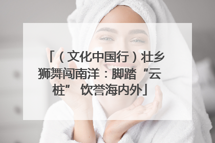 （文化中国行）壮乡狮舞闯南洋：脚踏“云桩” 饮誉海内外