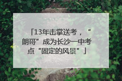 13年击掌送考，“朗哥”成为长沙一中考点“固定的风景”