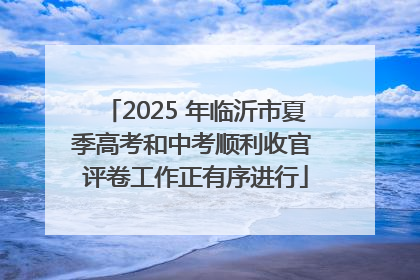 2025 年临沂市夏季高考和中考顺利收官 评卷工作正有序进行