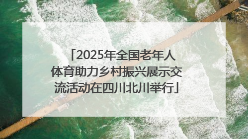 2025年全国老年人体育助力乡村振兴展示交流活动在四川北川举行