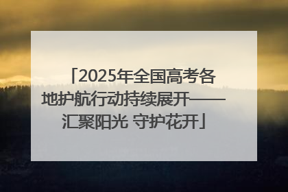 2025年全国高考各地护航行动持续展开——汇聚阳光 守护花开