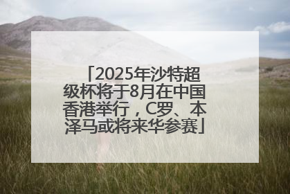 2025年沙特超级杯将于8月在中国香港举行，C罗、本泽马或将来华参赛