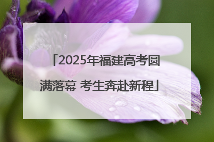 2025年福建高考圆满落幕 考生奔赴新程