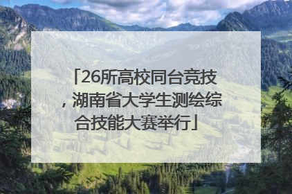 26所高校同台竞技，湖南省大学生测绘综合技能大赛举行
