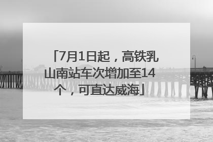 7月1日起，高铁乳山南站车次增加至14个，可直达威海