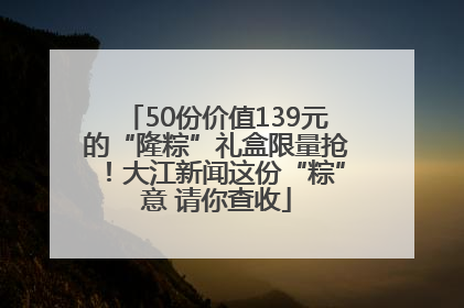 50份价值139元的“隆粽”礼盒限量抢！大江新闻这份“粽”意 请你查收