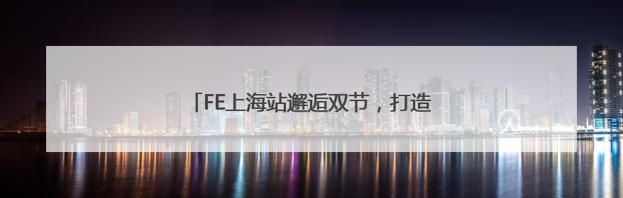 FE上海站邂逅双节，打造最具本土化色彩的文化符号